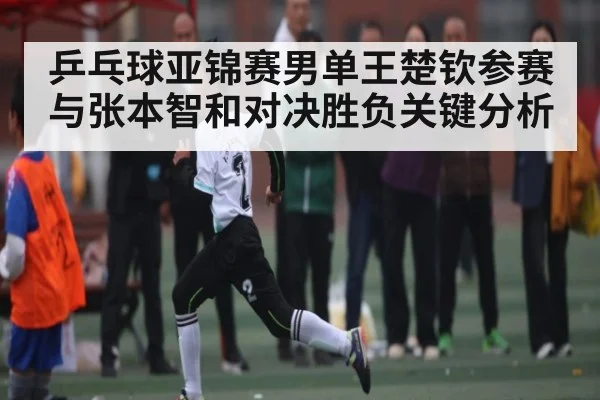 乒乓球亚锦赛男单王楚钦参赛与张本智和对决胜负关键分析