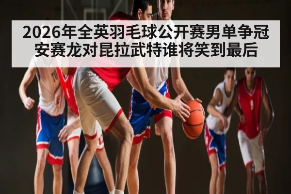 2026年全英羽毛球公开赛男单争冠 安赛龙对昆拉武特谁将笑到最后