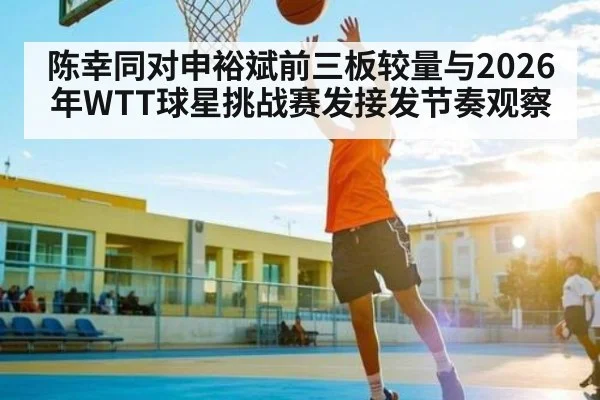 陈幸同对申裕斌前三板较量与2026年WTT球星挑战赛发接发节奏观察